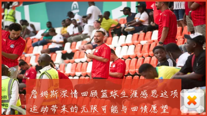詹姆斯深情回顾篮球生涯感恩这项运动带来的无限可能与回馈愿望