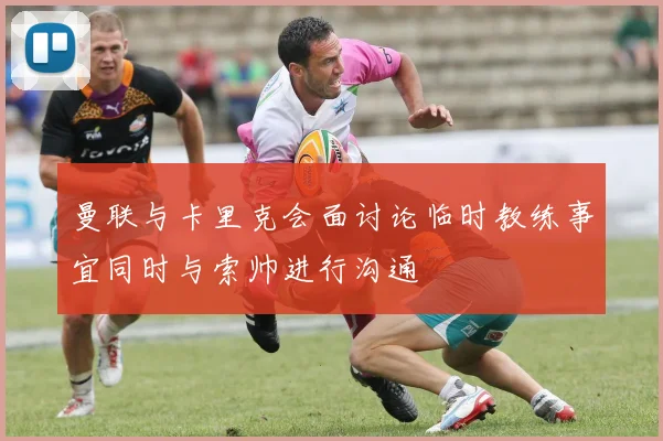 曼联与卡里克会面讨论临时教练事宜同时与索帅进行沟通