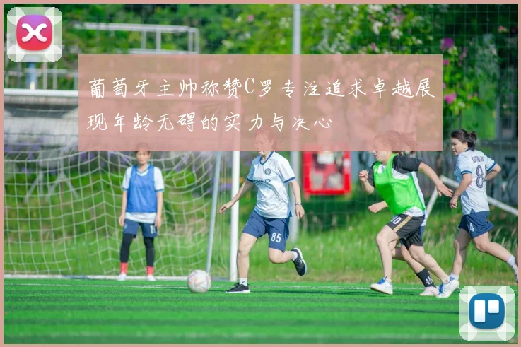葡萄牙主帅称赞C罗专注追求卓越展现年龄无碍的实力与决心