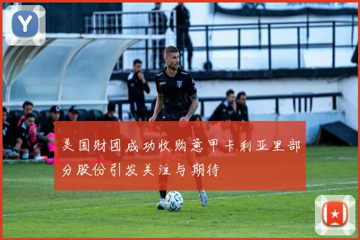 美国财团成功收购意甲卡利亚里部分股份引发关注与期待
