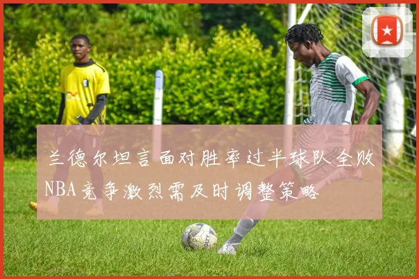 兰德尔坦言面对胜率过半球队全败NBA竞争激烈需及时调整策略
