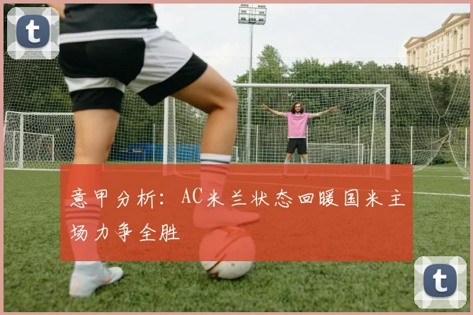 意甲分析：AC米兰状态回暖国米主场力争全胜