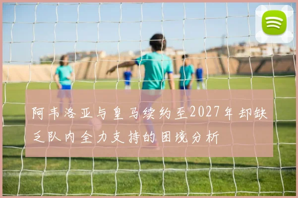 阿韦洛亚与皇马续约至2027年却缺乏队内全力支持的困境分析