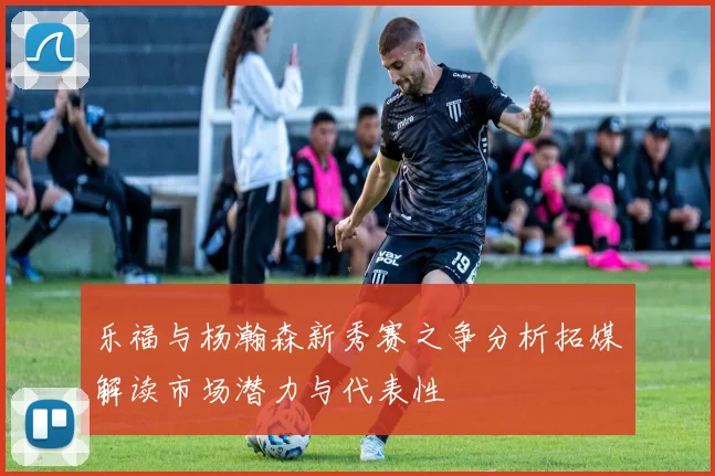 乐福与杨瀚森新秀赛之争分析拓媒解读市场潜力与代表性