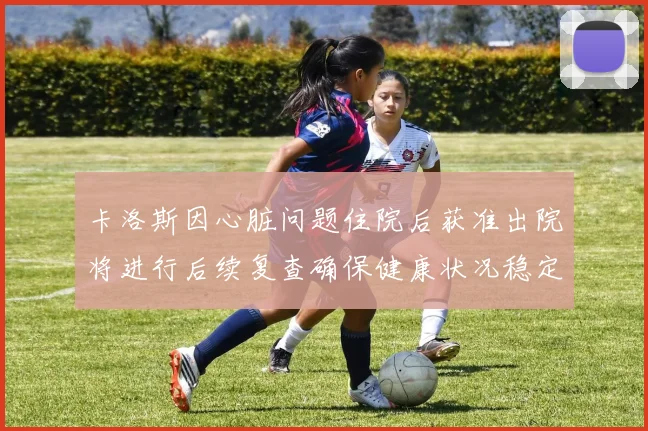 卡洛斯因心脏问题住院后获准出院将进行后续复查确保健康状况稳定