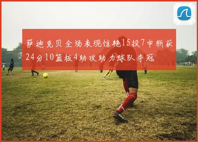 萨迪克贝全场表现惊艳15投7中斩获24分10篮板4助攻助力球队夺冠