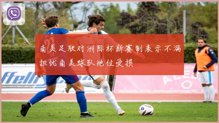 南美足联对洲际杯新赛制表示不满担忧南美球队地位受损