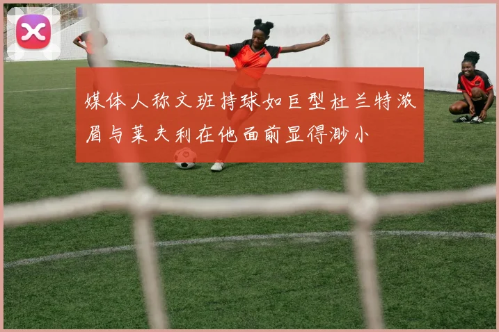 媒体人称文班持球如巨型杜兰特浓眉与莱夫利在他面前显得渺小