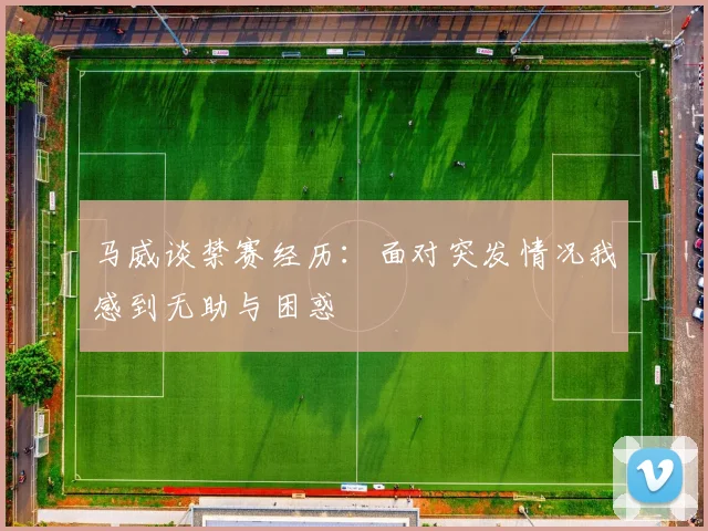 马威谈禁赛经历：面对突发情况我感到无助与困惑