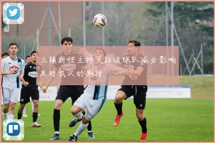 三镇新任主帅莫拉谈球队减分影响及对武汉的期待