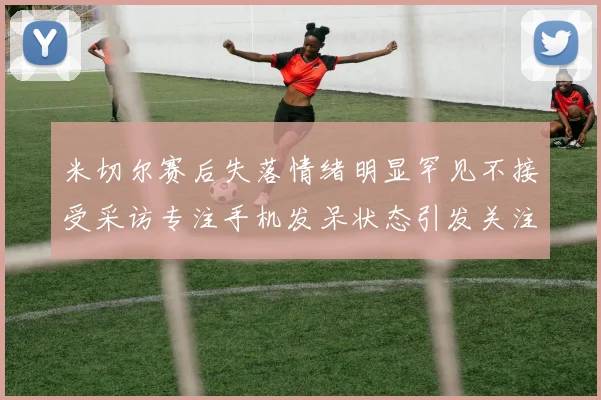 米切尔赛后失落情绪明显罕见不接受采访专注手机发呆状态引发关注