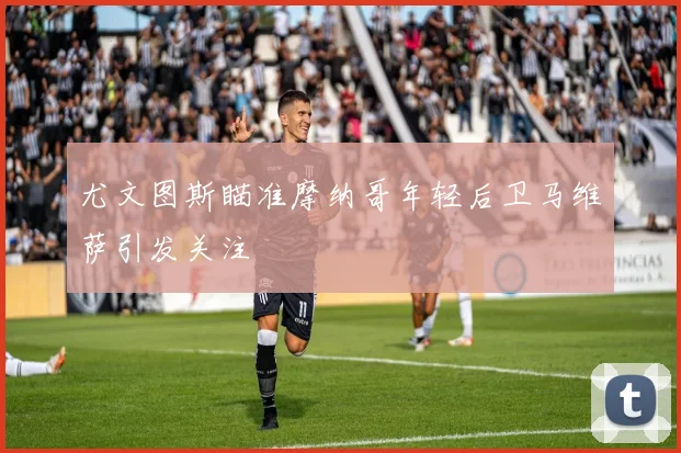 尤文图斯瞄准摩纳哥年轻后卫马维萨引发关注