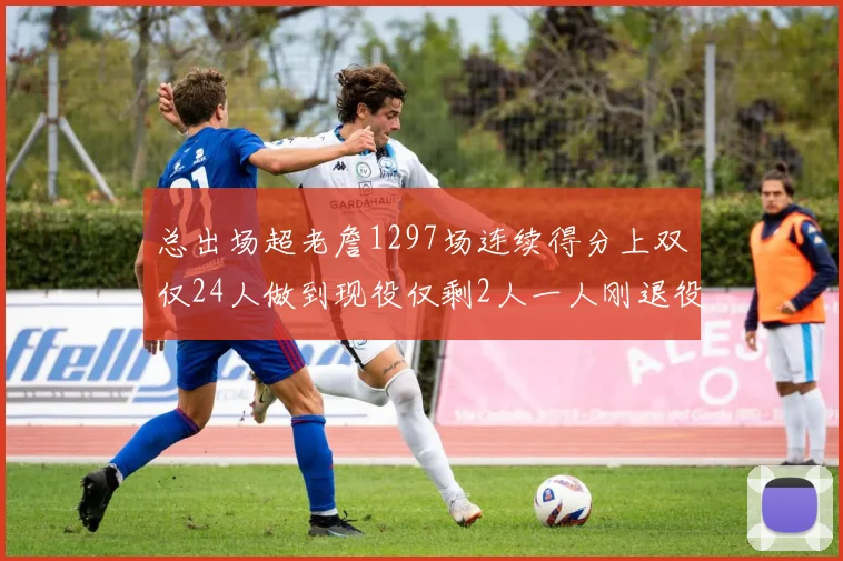 总出场超老詹1297场连续得分上双仅24人做到现役仅剩2人一人刚退役