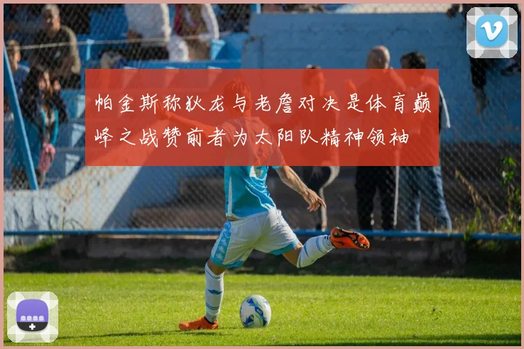 帕金斯称狄龙与老詹对决是体育巅峰之战赞前者为太阳队精神领袖
