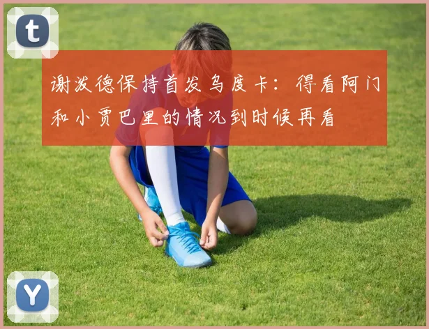 谢泼德保持首发乌度卡：得看阿门和小贾巴里的情况到时候再看