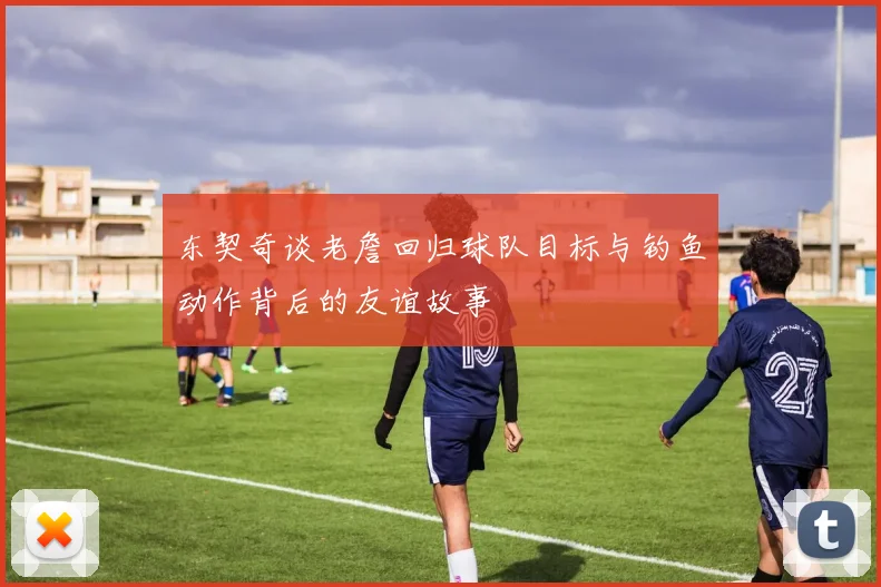 东契奇谈老詹回归球队目标与钓鱼动作背后的友谊故事