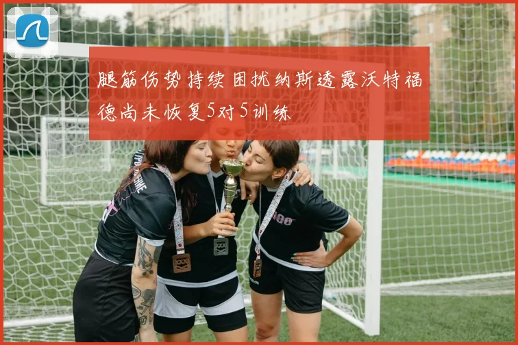 腿筋伤势持续困扰纳斯透露沃特福德尚未恢复5对5训练