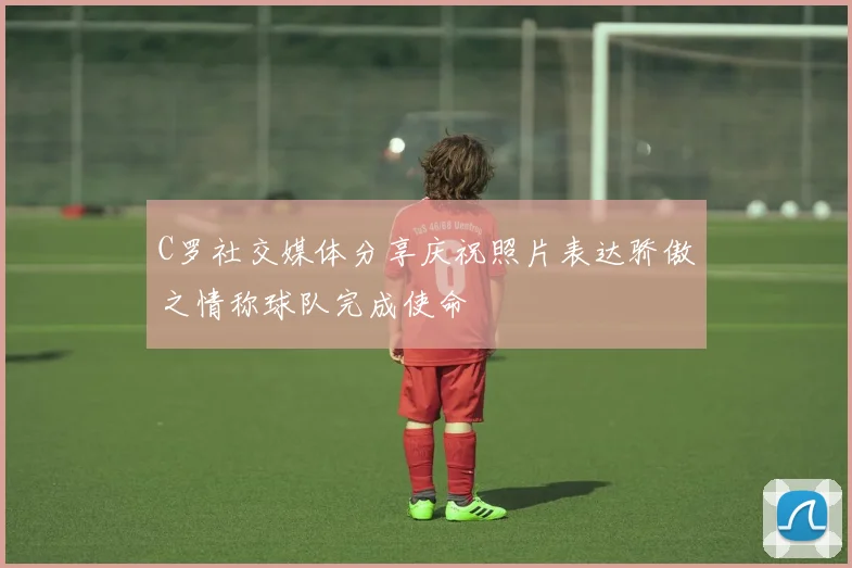 C罗社交媒体分享庆祝照片表达骄傲之情称球队完成使命
