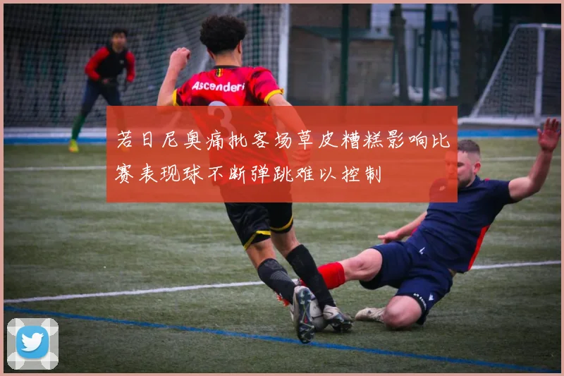 若日尼奥痛批客场草皮糟糕影响比赛表现球不断弹跳难以控制