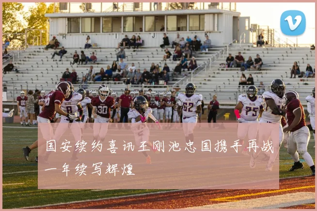 国安续约喜讯王刚池忠国携手再战一年续写辉煌