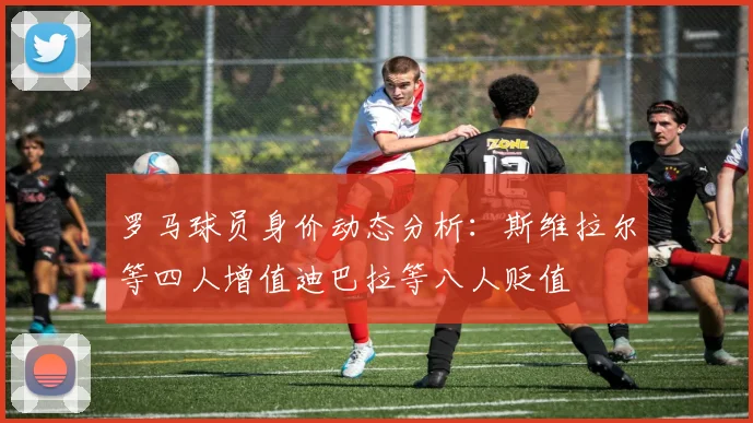 罗马球员身价动态分析：斯维拉尔等四人增值迪巴拉等八人贬值
