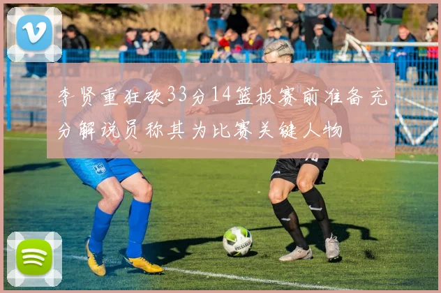 李贤重狂砍33分14篮板赛前准备充分解说员称其为比赛关键人物