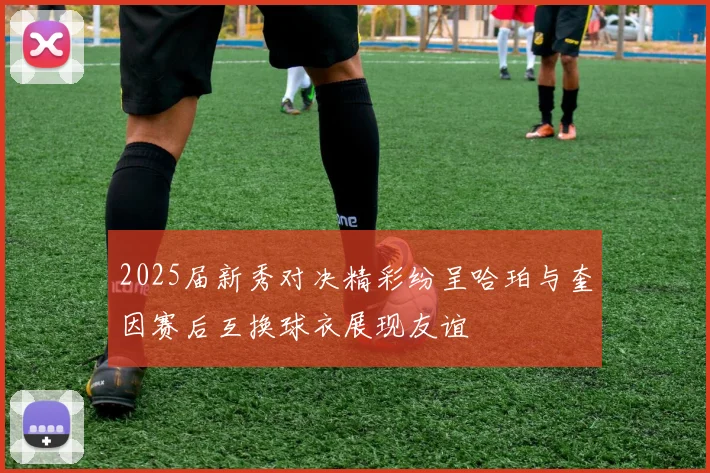 2025届新秀对决精彩纷呈哈珀与奎因赛后互换球衣展现友谊